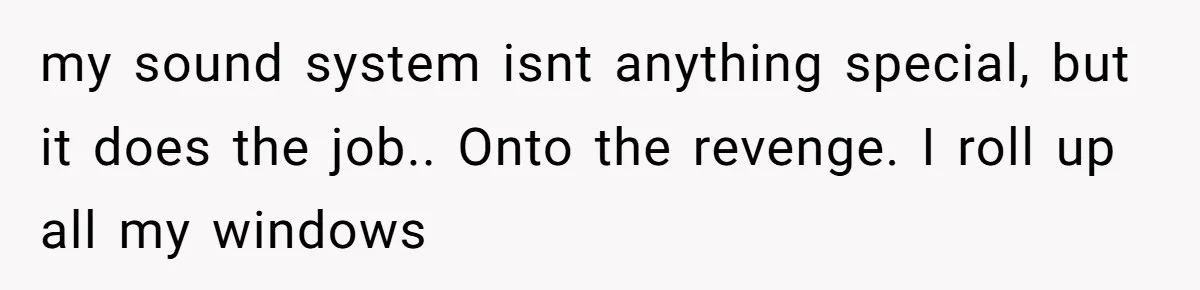 my sound system isnt anything special, but it does the job.. Onto the revenge. I roll up all my windows