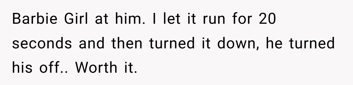 Barbie Girl at him. I let it run for 20 seconds and then turned it down, he turned his off.. Worth it.