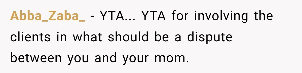 Abba_Zaba_ − YTA... YTA for involving the clients in what should be a dispute between you and your mom.