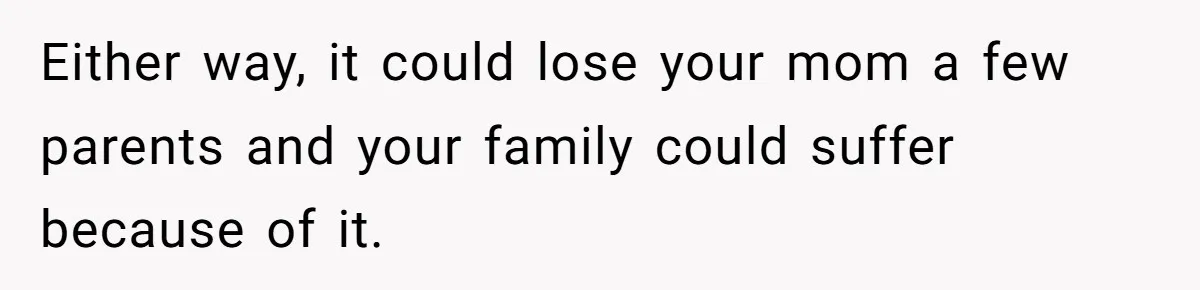 Either way, it could lose your mom a few parents and your family could suffer because of it.
