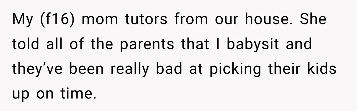 My (f16) mom tutors from our house. She told all of the parents that I babysit and they’ve been really bad at picking their kids up on time.