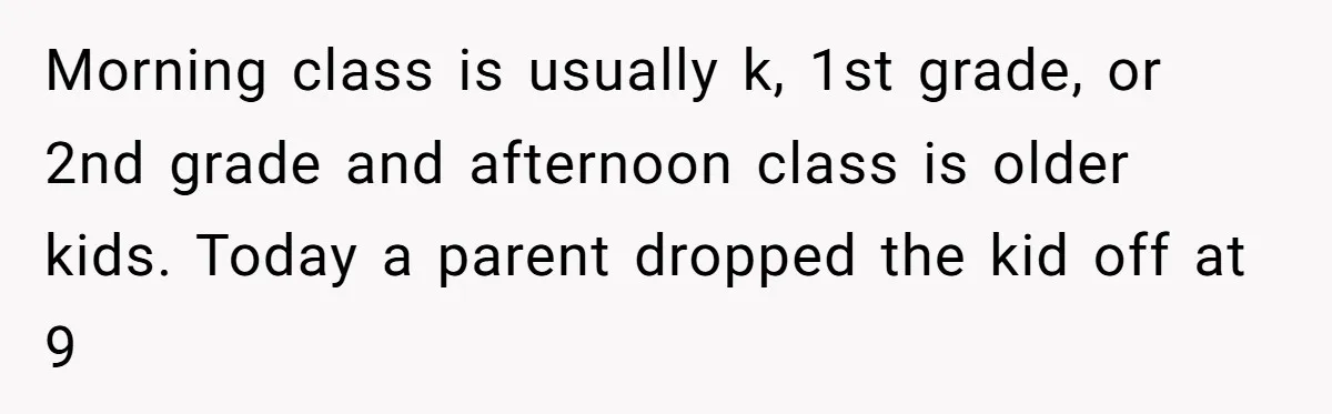Morning class is usually k, 1st grade, or 2nd grade and afternoon class is older kids. Today a parent dropped the kid off at 9