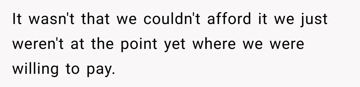 It wasn't that we couldn't afford it we just weren't at the point yet where we were willing to pay.