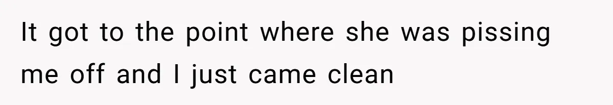 It got to the point where she was pissing me off and I just came clean