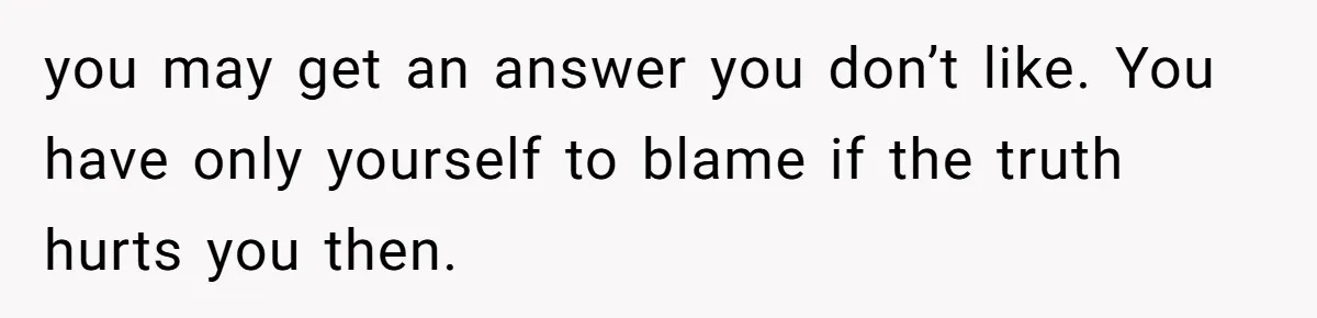 you may get an answer you don’t like. You have only yourself to blame if the truth hurts you then.