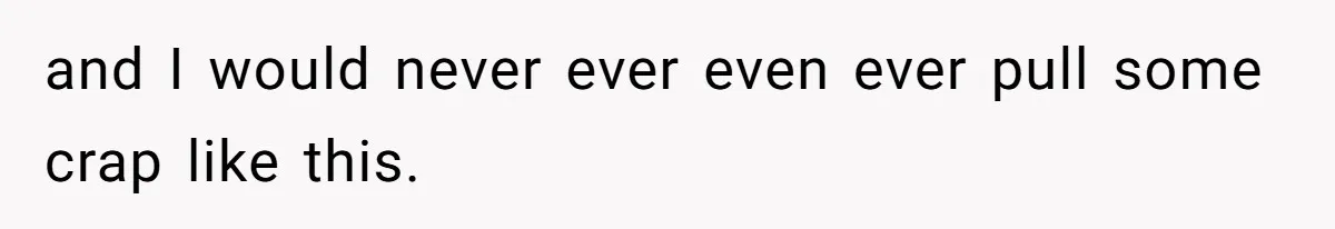 and I would never ever even ever pull some crap like this.