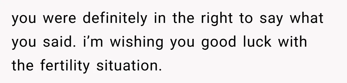you were definitely in the right to say what you said. i’m wishing you good luck with the fertility situation.
