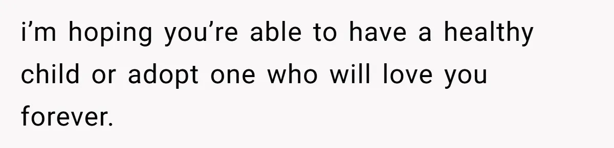 i’m hoping you’re able to have a healthy child or adopt one who will love you forever.