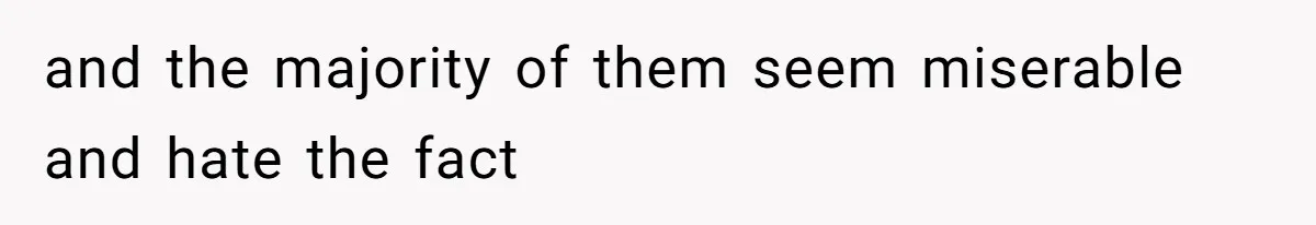 and the majority of them seem miserable and hate the fact