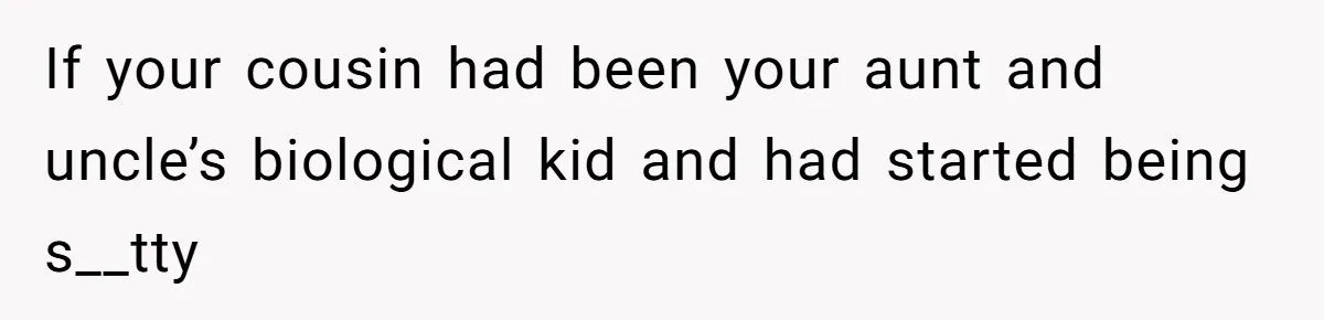 If your cousin had been your aunt and uncle’s biological kid and had started being s__tty