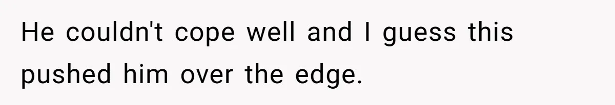 He couldn't cope well and I guess this pushed him over the edge.