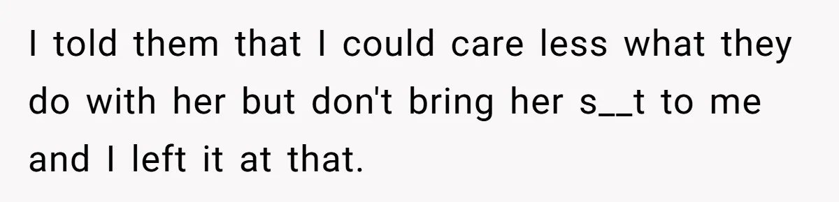 I told them that I could care less what they do with her but don't bring her s__t to me and I left it at that.