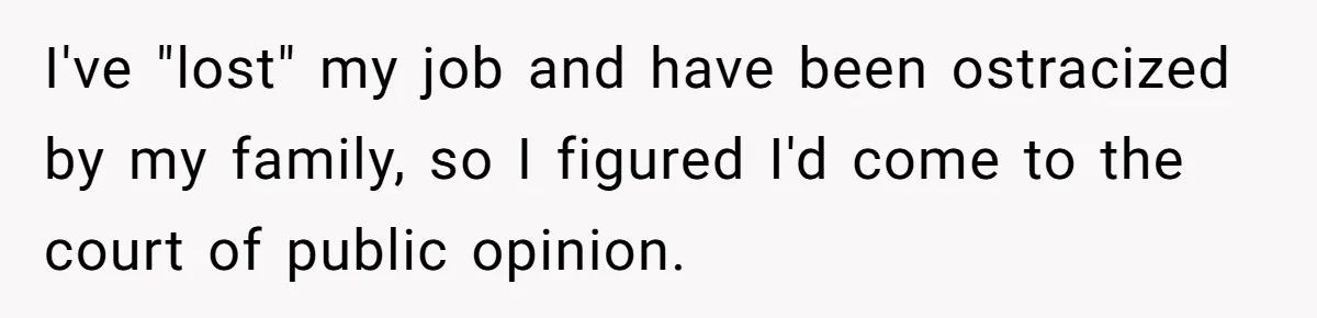 I've "lost" my job and have been ostracized by my family, so I figured I'd come to the court of public opinion.