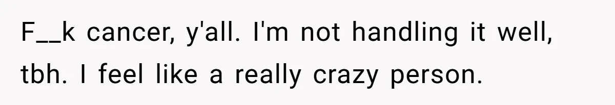 F__k cancer, y'all. I'm not handling it well, tbh. I feel like a really crazy person.