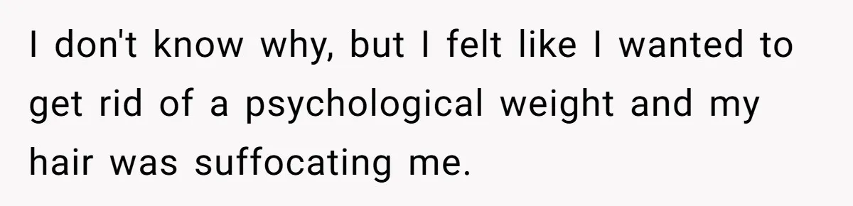 I don't know why, but I felt like I wanted to get rid of a psychological weight and my hair was suffocating me.
