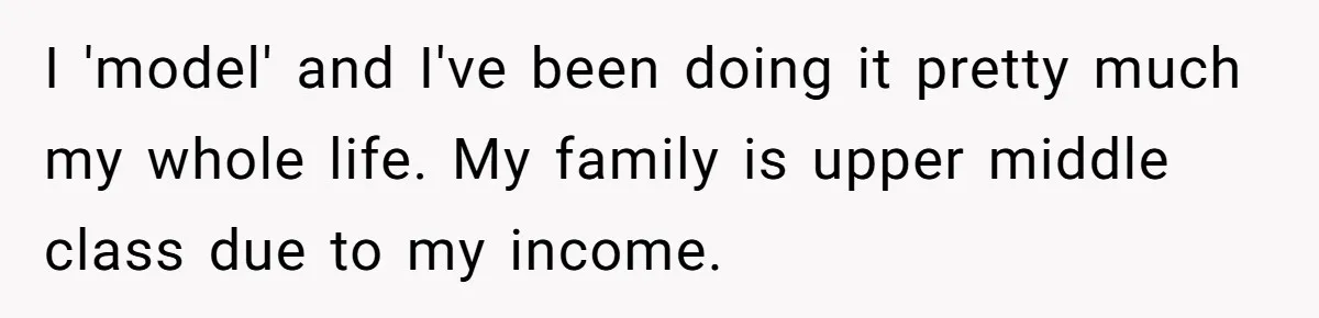I 'model' and I've been doing it pretty much my whole life. My family is upper middle class due to my income.