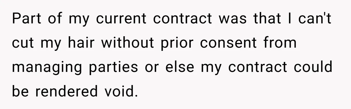 Part of my current contract was that I can't cut my hair without prior consent from managing parties or else my contract could be rendered void.