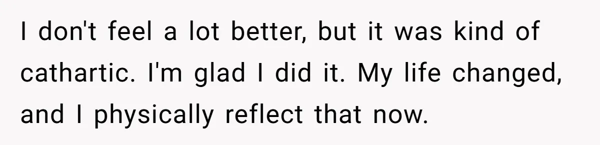I don't feel a lot better, but it was kind of cathartic. I'm glad I did it. My life changed, and I physically reflect that now.