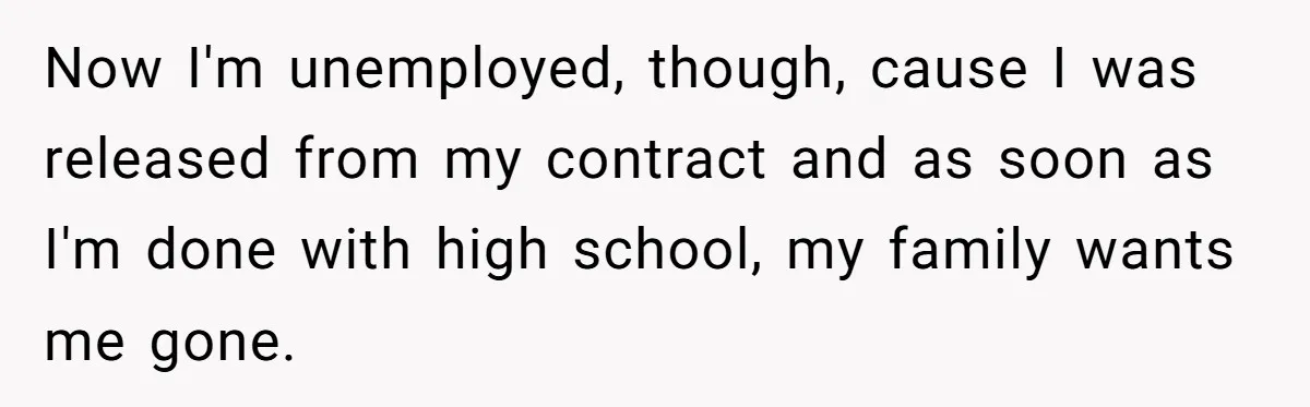 Now I'm unemployed, though, cause I was released from my contract and as soon as I'm done with high school, my family wants me gone.