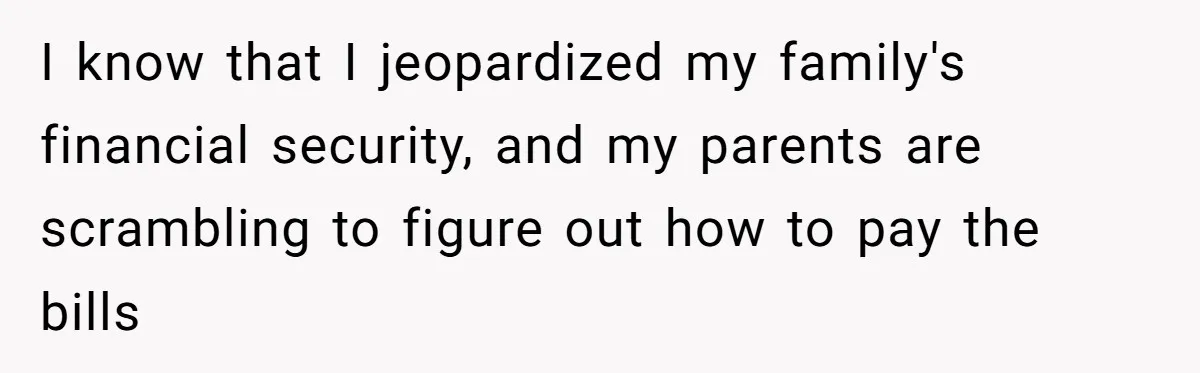I know that I jeopardized my family's financial security, and my parents are scrambling to figure out how to pay the bills