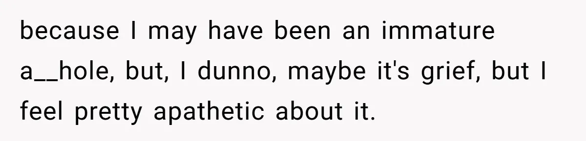because I may have been an immature a__hole, but, I dunno, maybe it's grief, but I feel pretty apathetic about it.