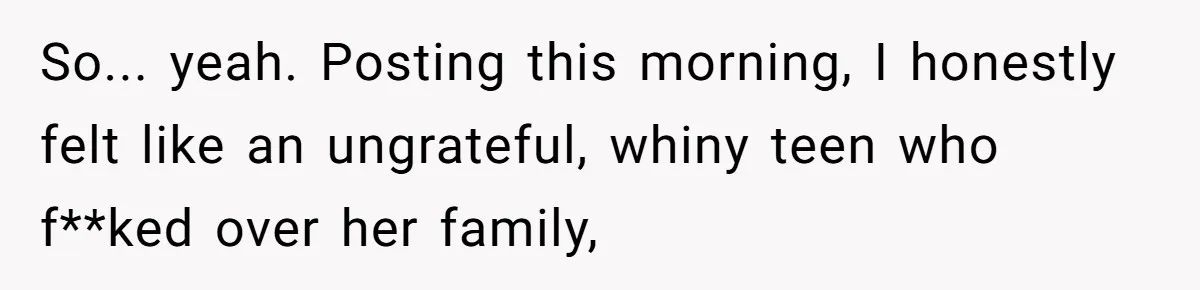 So... yeah. Posting this morning, I honestly felt like an ungrateful, whiny teen who f**ked over her family,