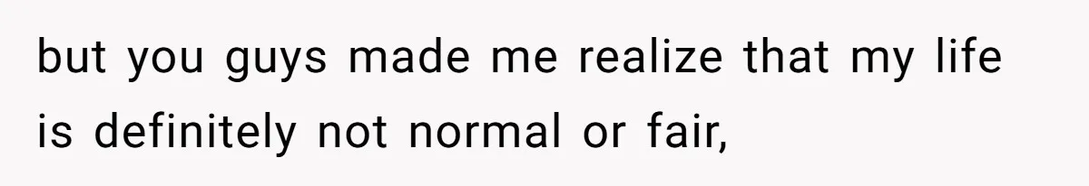 but you guys made me realize that my life is definitely not normal or fair,