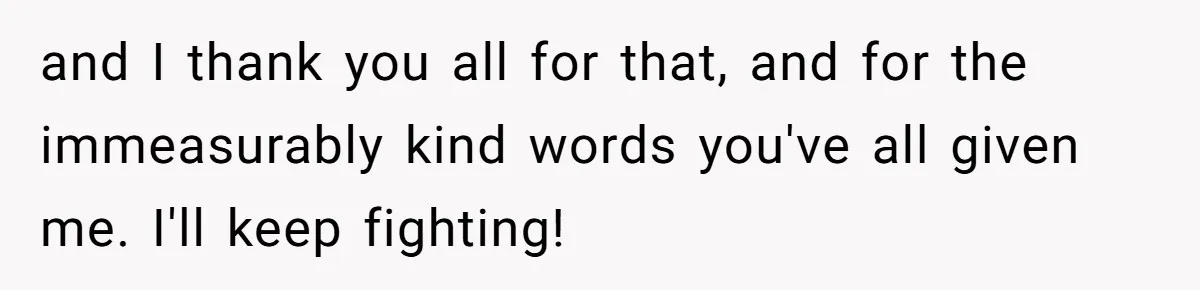 and I thank you all for that, and for the immeasurably kind words you've all given me. I'll keep fighting!
