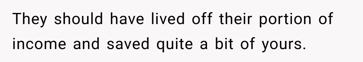 They should have lived off their portion of income and saved quite a bit of yours.