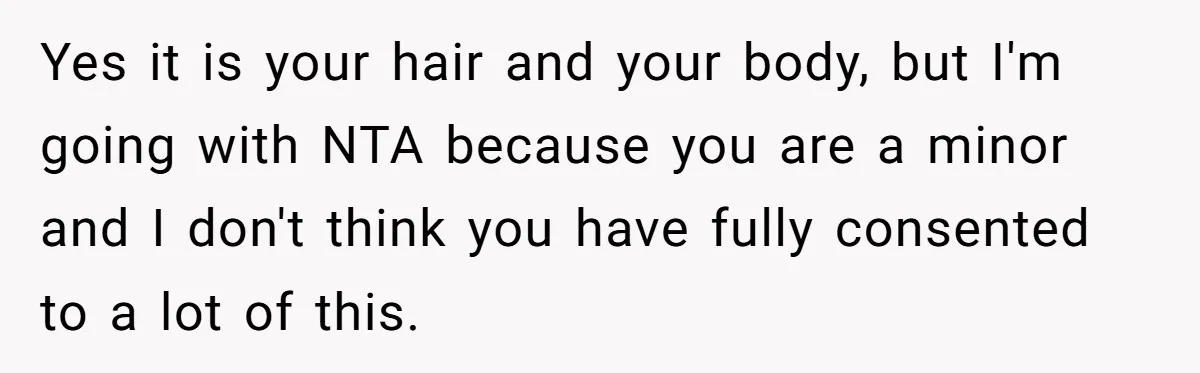 Yes it is your hair and your body, but I'm going with NTA because you are a minor and I don't think you have fully consented to a lot of...