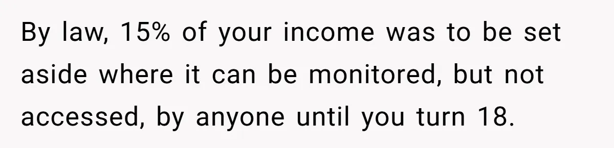 By law, 15% of your income was to be set aside where it can be monitored, but not accessed, by anyone until you turn 18.
