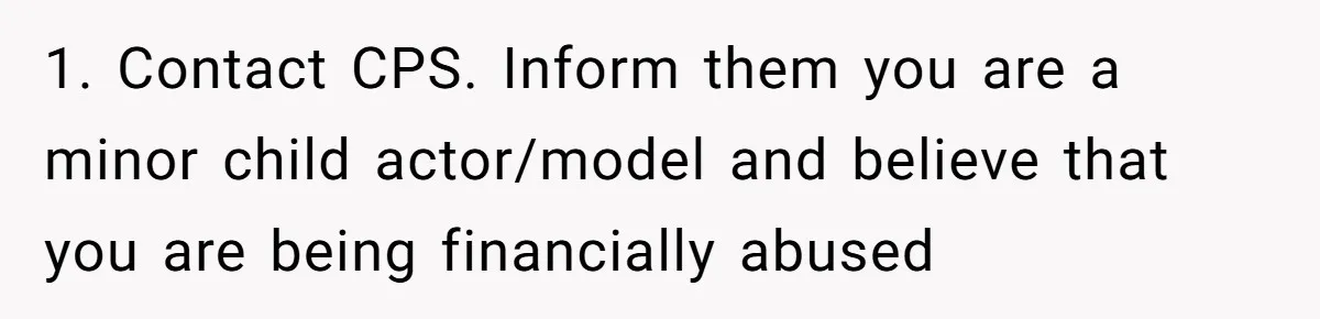1. Contact CPS. Inform them you are a minor child actor/model and believe that you are being financially abused