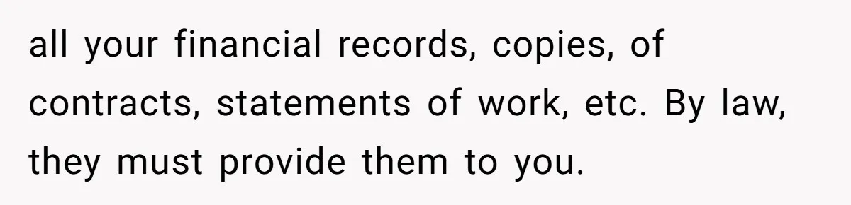 all your financial records, copies, of contracts, statements of work, etc. By law, they must provide them to you.