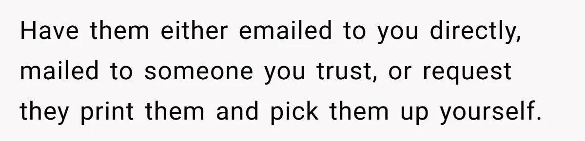 Have them either emailed to you directly, mailed to someone you trust, or request they print them and pick them up yourself.