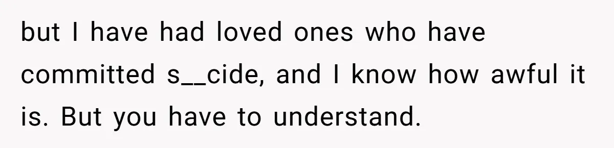 but I have had loved ones who have committed s__cide, and I know how awful it is. But you have to understand.