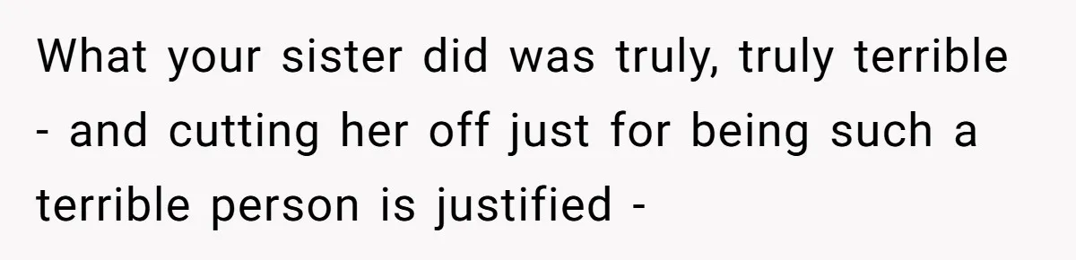 What your sister did was truly, truly terrible - and cutting her off just for being such a terrible person is justified -