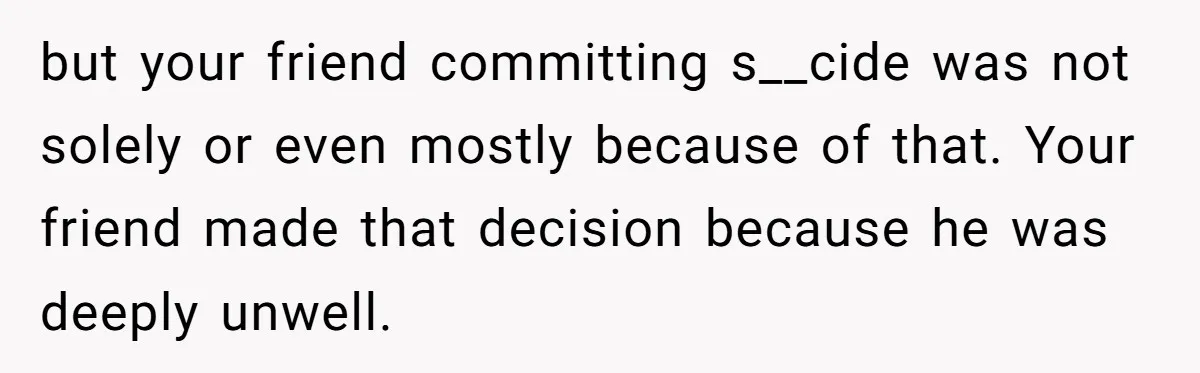 but your friend committing s__cide was not solely or even mostly because of that. Your friend made that decision because he was deeply unwell.