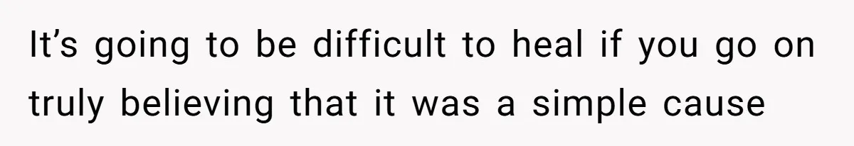 It’s going to be difficult to heal if you go on truly believing that it was a simple cause