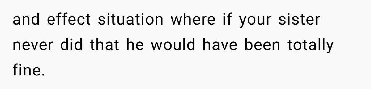 and effect situation where if your sister never did that he would have been totally fine.