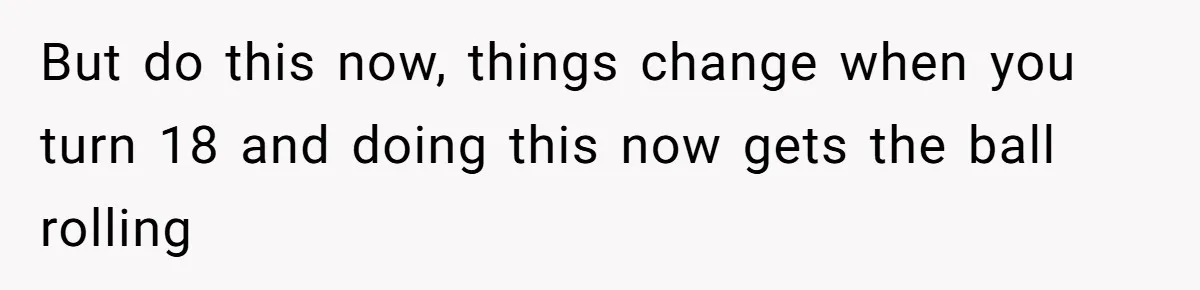 But do this now, things change when you turn 18 and doing this now gets the ball rolling