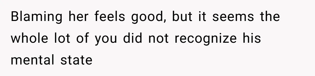 Blaming her feels good, but it seems the whole lot of you did not recognize his mental state