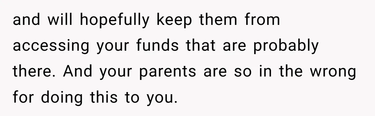 and will hopefully keep them from accessing your funds that are probably there. And your parents are so in the wrong for doing this to you.
