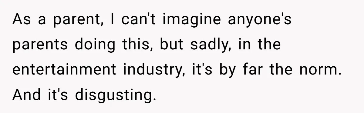 As a parent, I can't imagine anyone's parents doing this, but sadly, in the entertainment industry, it's by far the norm. And it's disgusting.