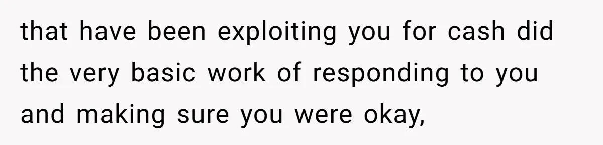that have been exploiting you for cash did the very basic work of responding to you and making sure you were okay,