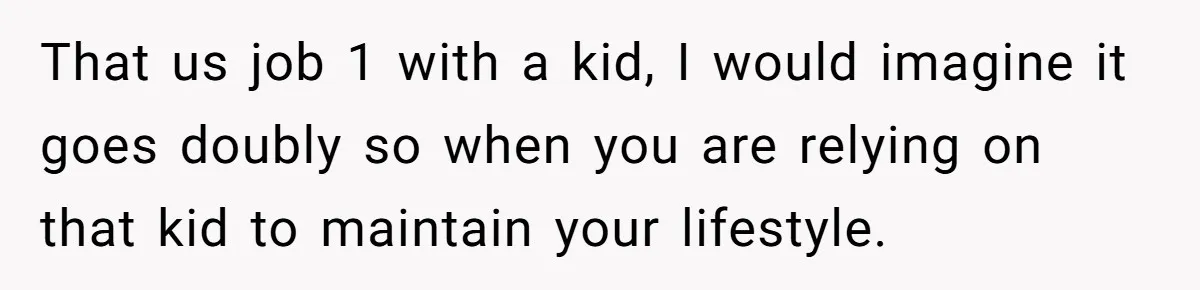 That us job 1 with a kid, I would imagine it goes doubly so when you are relying on that kid to maintain your lifestyle.