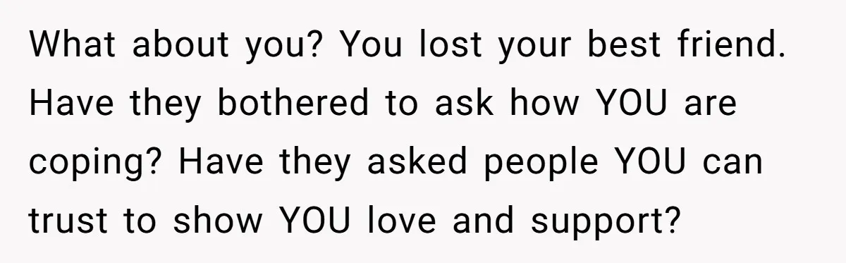 What about you? You lost your best friend. Have they bothered to ask how YOU are coping? Have they asked people YOU can trust to show YOU love and support?