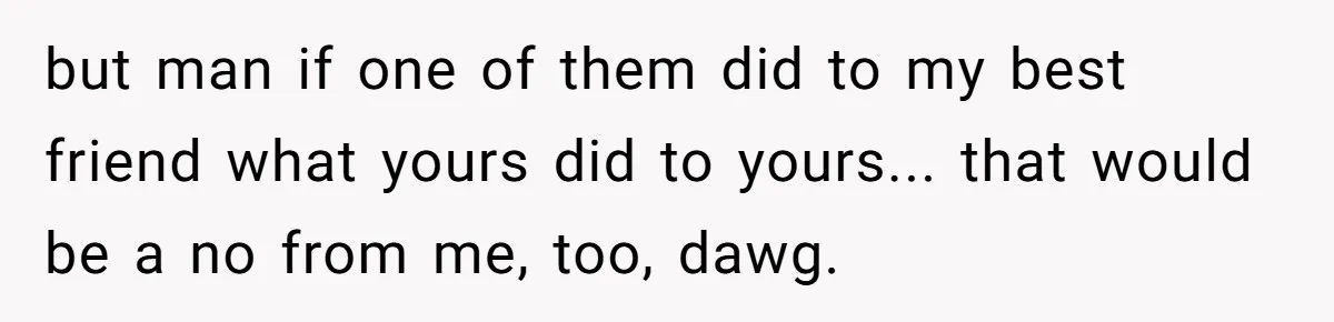 but man if one of them did to my best friend what yours did to yours... that would be a no from me, too, dawg.