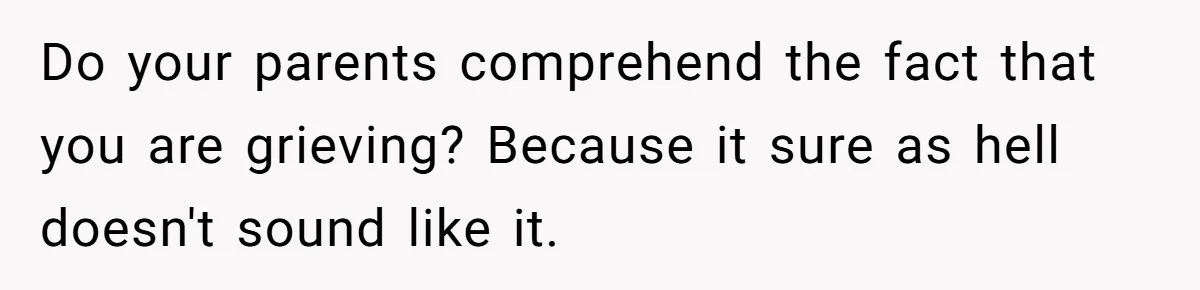 Do your parents comprehend the fact that you are grieving? Because it sure as hell doesn't sound like it.