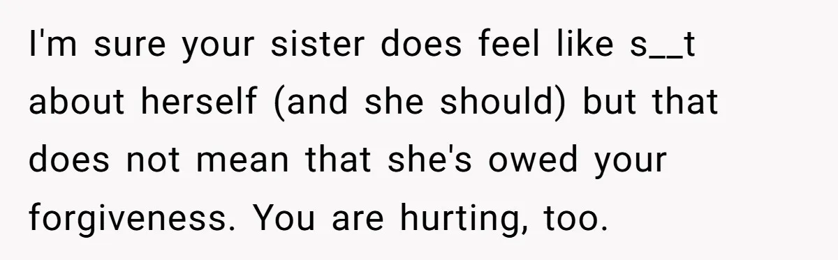 I'm sure your sister does feel like s__t about herself (and she should) but that does not mean that she's owed your forgiveness. You are hurting, too.