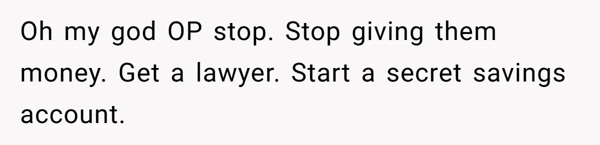 Oh my god OP stop. Stop giving them money. Get a lawyer. Start a secret savings account.